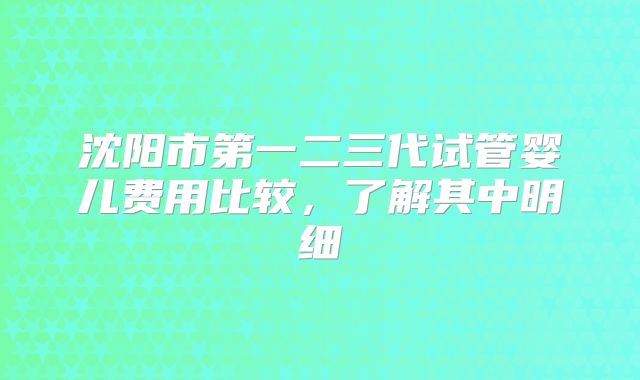 沈阳市第一二三代试管婴儿费用比较，了解其中明细