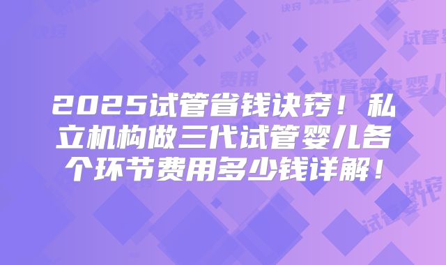 2025试管省钱诀窍!私立机构做三代试管婴儿各个环节费用多少钱详解!