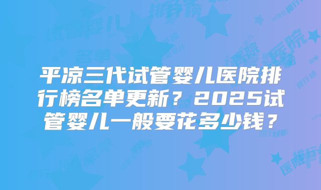 平凉三代试管婴儿医院排行榜名单更新?2025试管婴儿一般要花多少钱?