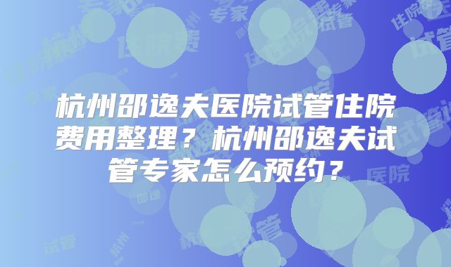 杭州邵逸夫医院试管住院费用整理?杭州邵逸夫试管专家怎么预约?
