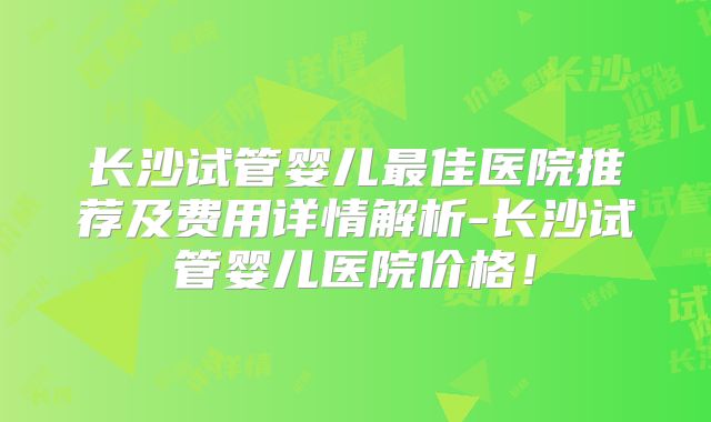 长沙试管婴儿最佳医院推荐及费用详情解析-长沙试管婴儿医院价格!