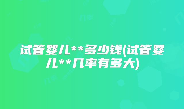 试管婴儿**多少钱(试管婴儿**几率有多大)