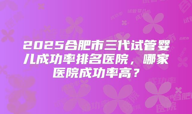 2025合肥市三代试管婴儿成功率排名医院,哪家医院成功率高?