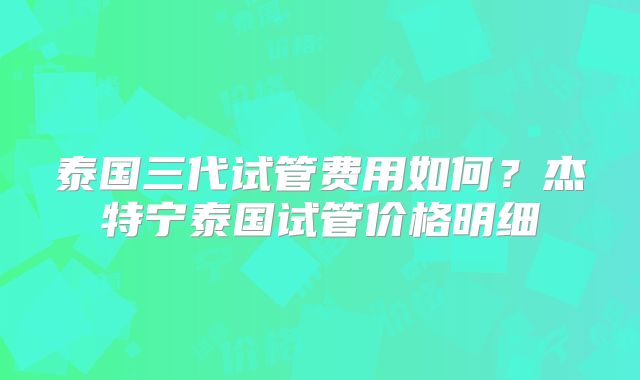 泰国三代试管费用如何?杰特宁泰国试管价格明细