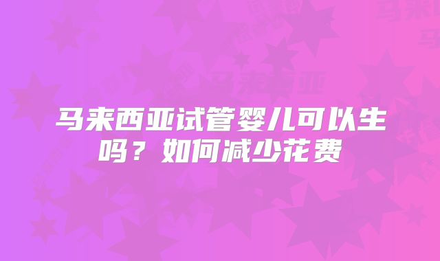 马来西亚试管婴儿可以生吗?如何减少花费