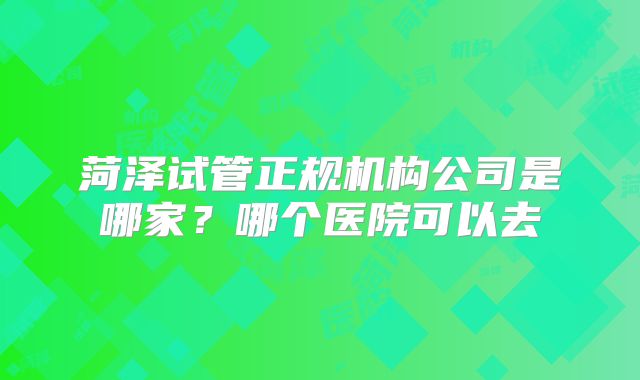 菏泽试管正规机构公司是哪家?哪个医院可以去