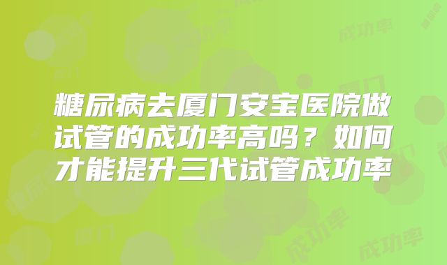糖尿病去厦门安宝医院做试管的成功率高吗?如何才能提升三代试管成功率