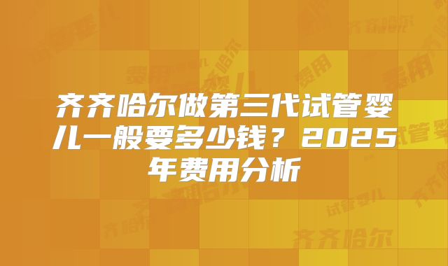 齐齐哈尔做第三代试管婴儿一般要多少钱?2025年费用分析