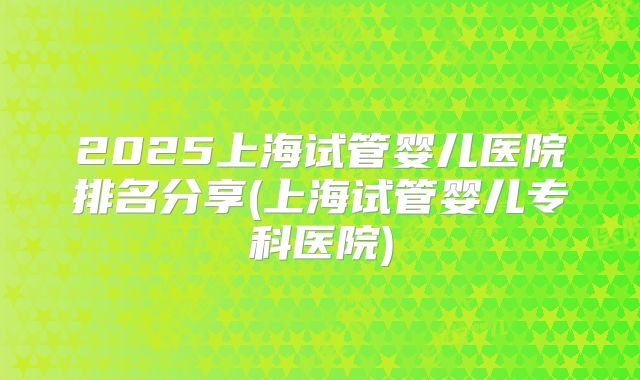 2025上海试管婴儿医院排名分享(上海试管婴儿专科医院)