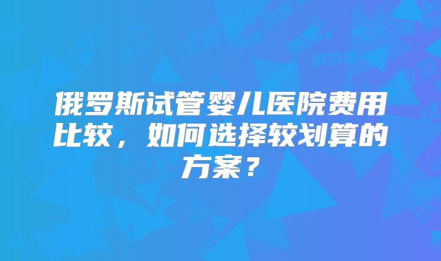 俄罗斯试管婴儿医院费用比较，如何选择较划算的方案？