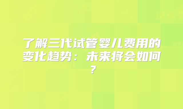 了解三代试管婴儿费用的变化趋势:未来将会如何?