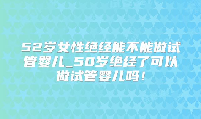 52岁女性绝经能不能做试管婴儿_50岁绝经了可以做试管婴儿吗！