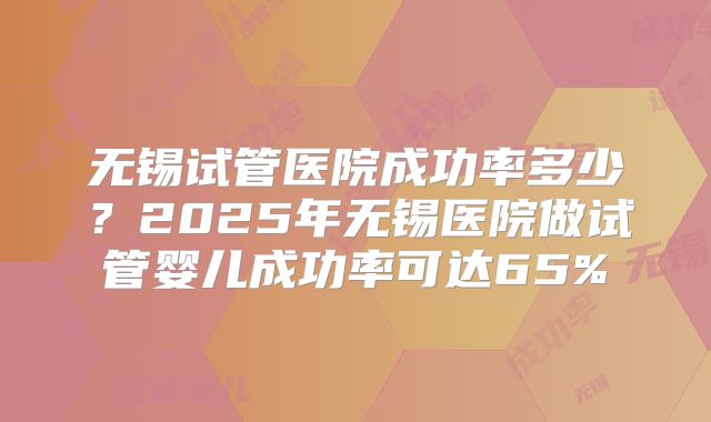 无锡试管医院成功率多少？2025年无锡医院做试管婴儿成功率可达65%
