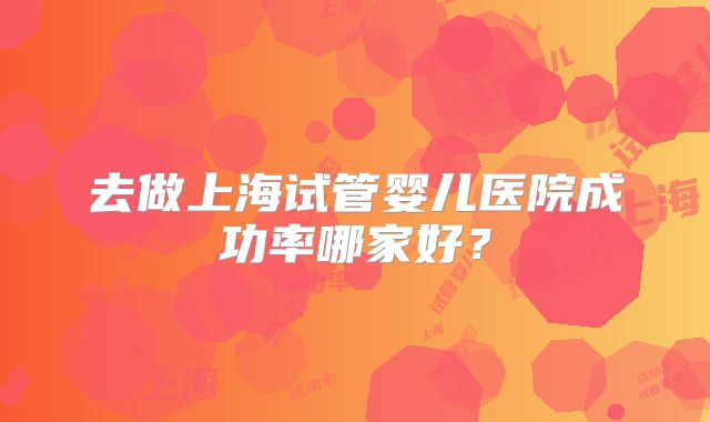 去做上海试管婴儿医院成功率哪家好？