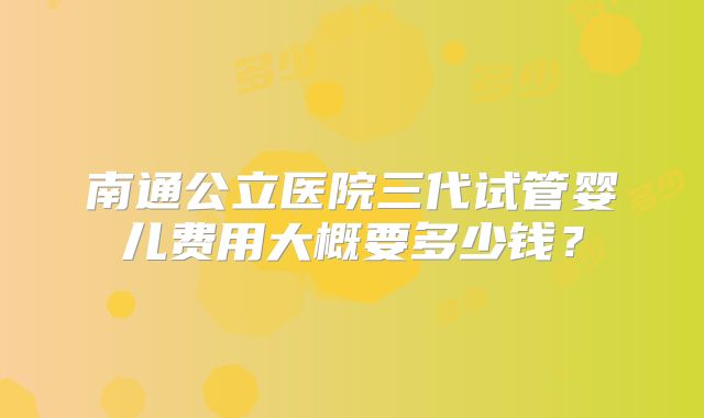 南通公立医院三代试管婴儿费用大概要多少钱?