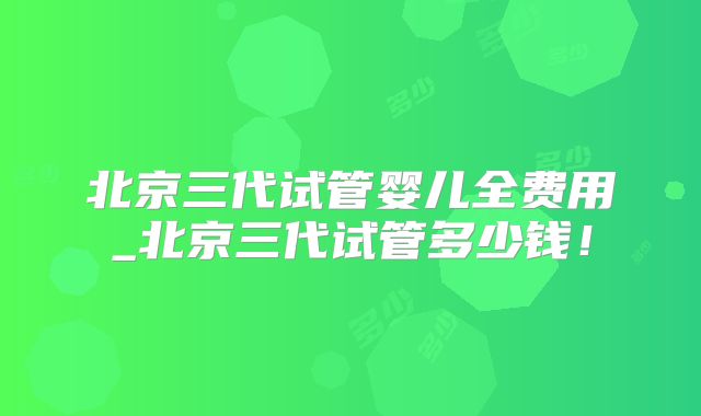 北京三代试管婴儿全费用_北京三代试管多少钱!
