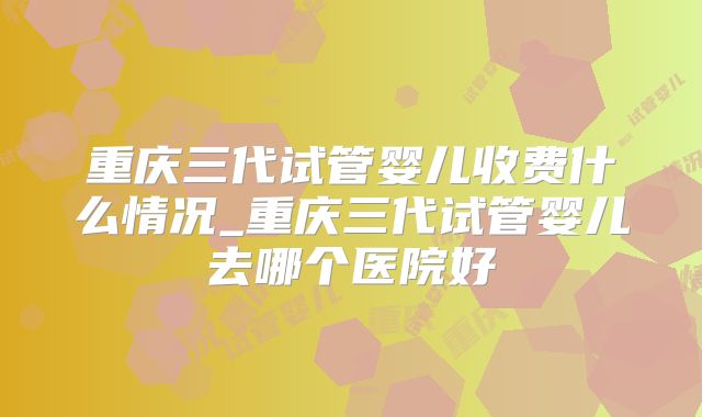 重庆三代试管婴儿收费什么情况_重庆三代试管婴儿去哪个医院好