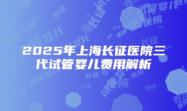 2025年上海长征医院三代试管婴儿费用解析