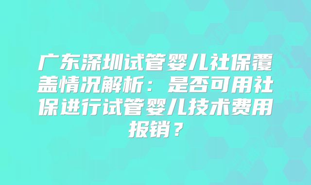 广东深圳试管婴儿社保覆盖情况解析:是否可用社保进行试管婴儿技术费用报销?