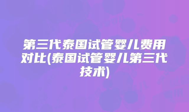 第三代泰国试管婴儿费用对比(泰国试管婴儿第三代技术)