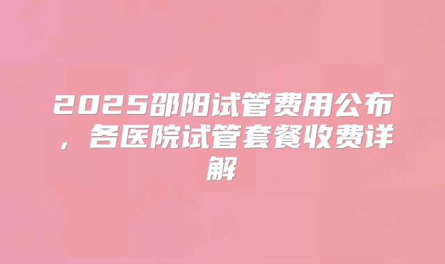 2025邵阳试管费用公布,各医院试管套餐收费详解