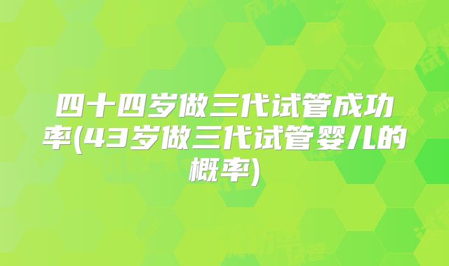 四十四岁做三代试管成功率(43岁做三代试管婴儿的概率)