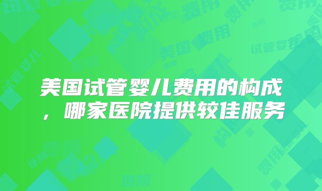 美国试管婴儿费用的构成,哪家医院提供较佳服务
