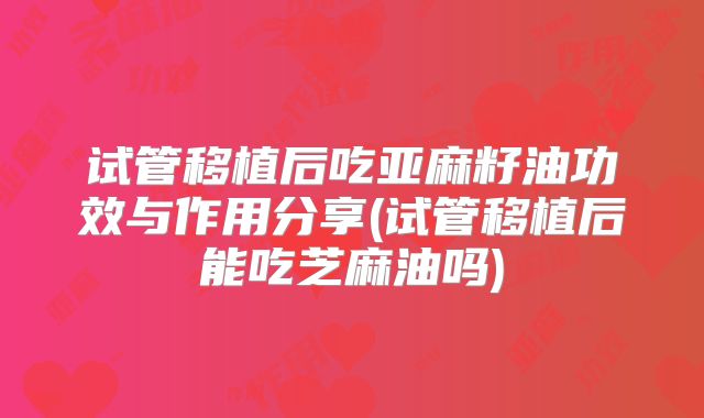 试管移植后吃亚麻籽油功效与作用分享(试管移植后能吃芝麻油吗)