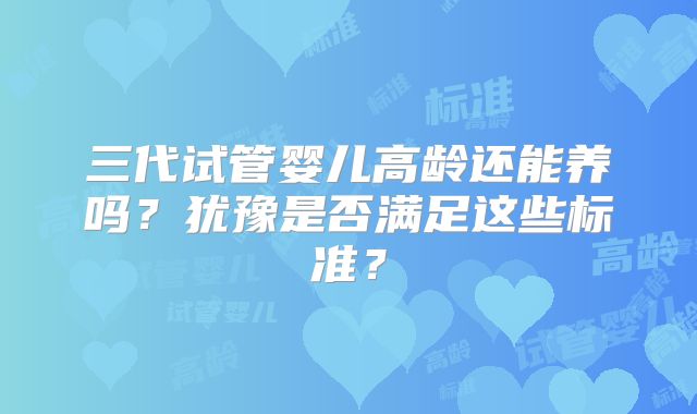 三代试管婴儿高龄还能养吗?犹豫是否满足这些标准?