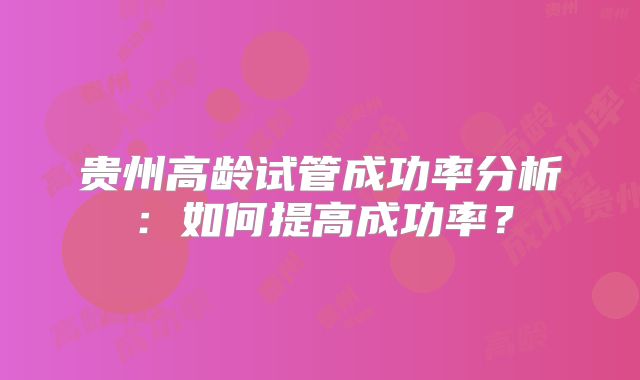 贵州高龄试管成功率分析:如何提高成功率?