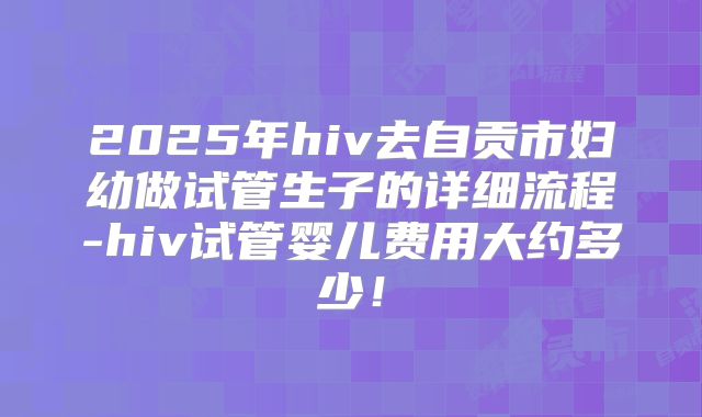 2025年hiv去自贡市妇幼做试管生子的详细流程-hiv试管婴儿费用大约多少！