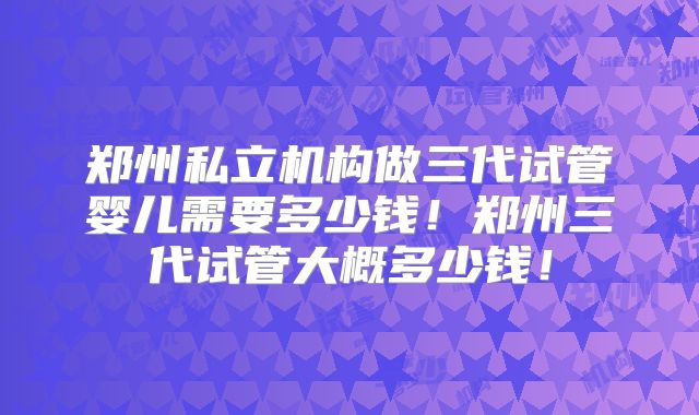 郑州私立机构做三代试管婴儿需要多少钱！郑州三代试管大概多少钱！