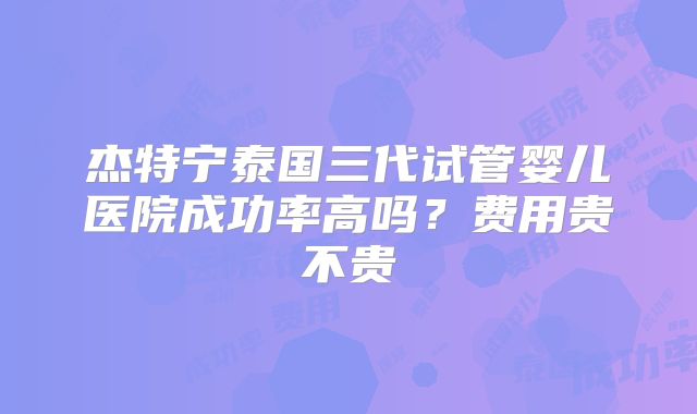 杰特宁泰国三代试管婴儿医院成功率高吗?费用贵不贵