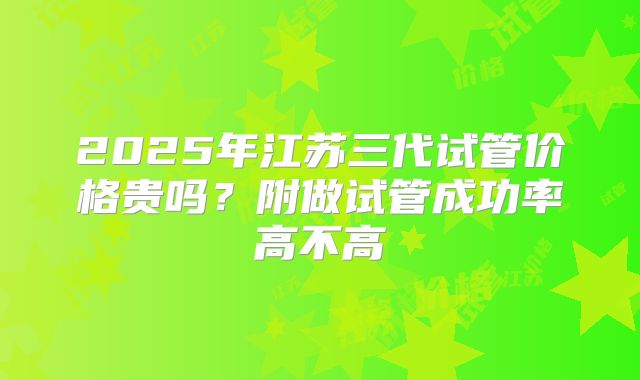 2025年江苏三代试管价格贵吗?附做试管成功率高不高