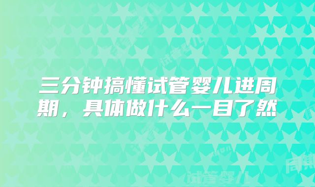 三分钟搞懂试管婴儿进周期,具体做什么一目了然