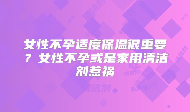 女性不孕适度保温很重要?女性不孕或是家用清洁剂惹祸