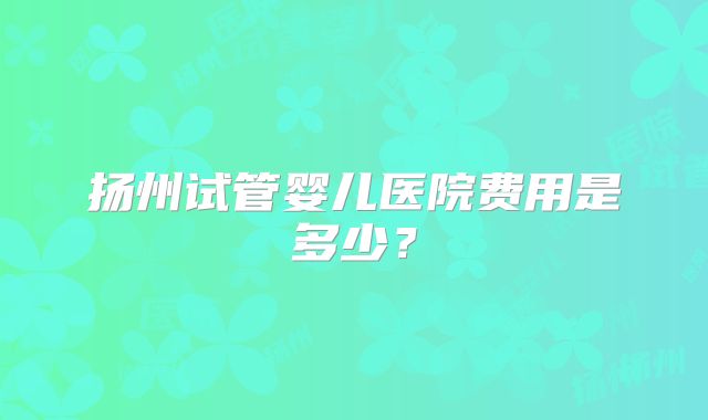 扬州试管婴儿医院费用是多少？