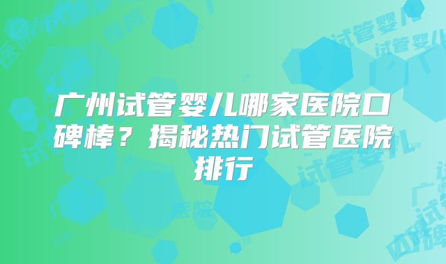 广州试管婴儿哪家医院口碑棒？揭秘热门试管医院排行