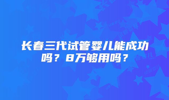 长春三代试管婴儿能成功吗？8万够用吗？