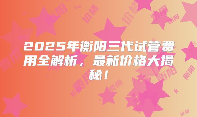 2025年衡阳三代试管费用全解析,最新价格大揭秘!