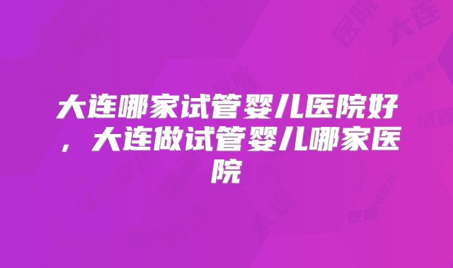 大连哪家试管婴儿医院好,大连做试管婴儿哪家医院