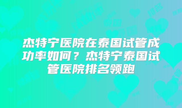 杰特宁医院在泰国试管成功率如何?杰特宁泰国试管医院排名领跑