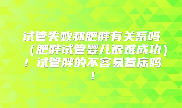 试管失败和肥胖有关系吗(肥胖试管婴儿很难成功)!试管胖的不容易着床吗!