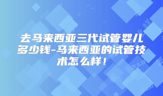 去马来西亚三代试管婴儿多少钱-马来西亚的试管技术怎么样!