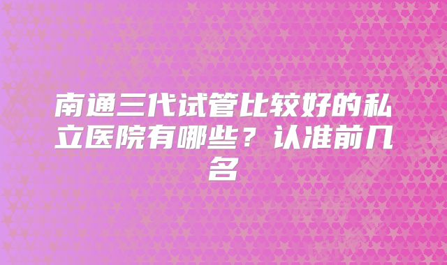 南通三代试管比较好的私立医院有哪些？认准前几名