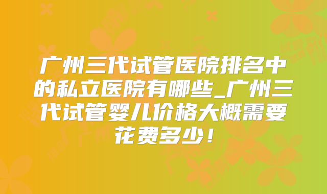 广州三代试管医院排名中的私立医院有哪些_广州三代试管婴儿价格大概需要花费多少!
