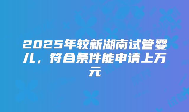 2025年较新湖南试管婴儿,符合条件能申请上万元