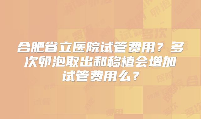 合肥省立医院试管费用？多次卵泡取出和移植会增加试管费用么？