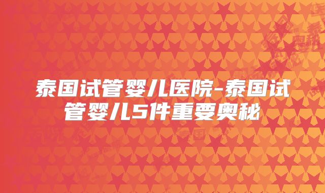 泰国试管婴儿医院-泰国试管婴儿5件重要奥秘