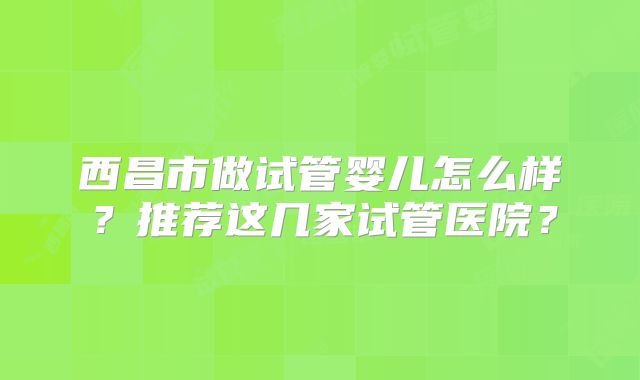 西昌市做试管婴儿怎么样?推荐这几家试管医院?
